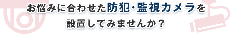 お悩みに合わせた防犯・監視カメラを 設置してみませんか？