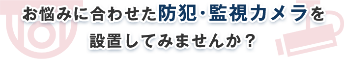 お悩みに合わせた防犯・監視カメラを 設置してみませんか？